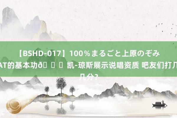 【BSHD-017】100％まるごと上原のぞみ GOAT的基本功?凯-琼斯展示说唱资质 吧友们打几分？