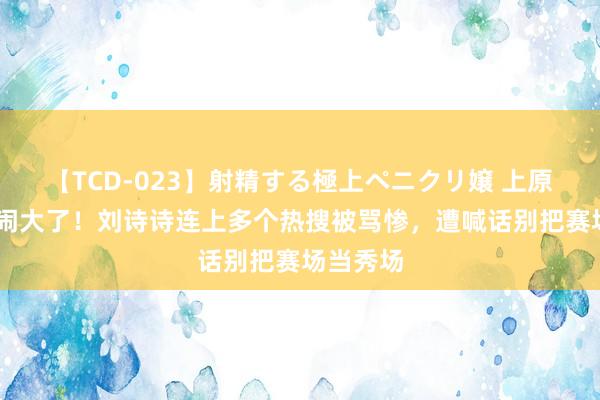 【TCD-023】射精する極上ペニクリ嬢 上原のぞみ 闹大了！刘诗诗连上多个热搜被骂惨，遭喊话别把赛场当秀场