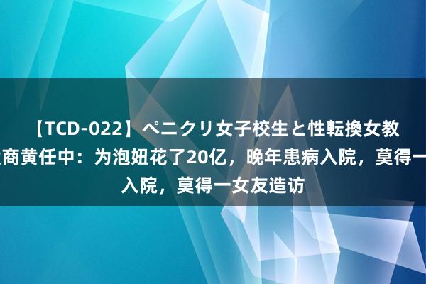 【TCD-022】ペニクリ女子校生と性転換女教師 风骚殷商黄任中：为泡妞花了20亿，晚年患病入院，莫得一女友造访