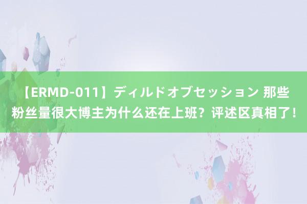 【ERMD-011】ディルドオブセッション 那些粉丝量很大博主为什么还在上班？评述区真相了！