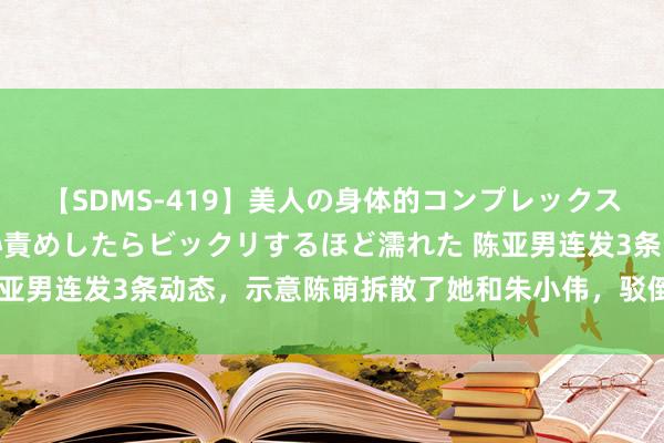 【SDMS-419】美人の身体的コンプレックスを、じっくり弄って羞恥責めしたらビックリするほど濡れた 陈亚男连发3条动态，示意陈萌拆散了她和朱小伟，驳倒区一派骂声