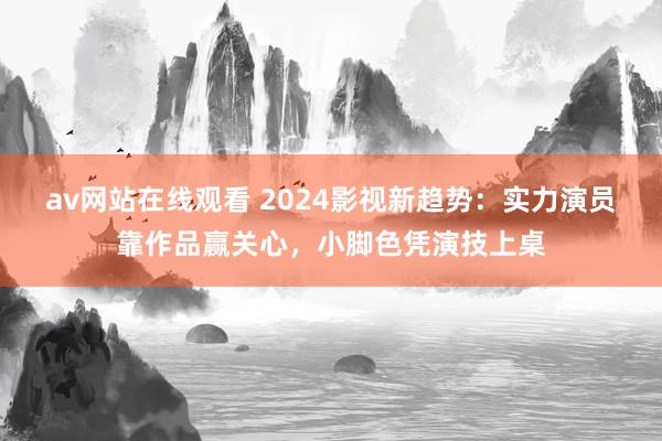 av网站在线观看 2024影视新趋势：实力演员靠作品赢关心，小脚色凭演技上桌