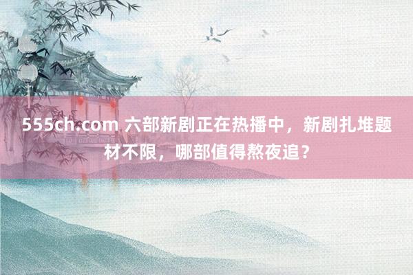 555ch.com 六部新剧正在热播中，新剧扎堆题材不限，哪部值得熬夜追？