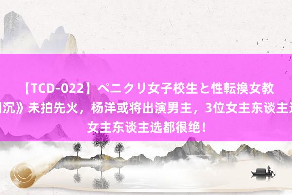 【TCD-022】ペニクリ女子校生と性転換女教師 《月明沉》未拍先火，杨洋或将出演男主，3位女主东谈主选都很绝！