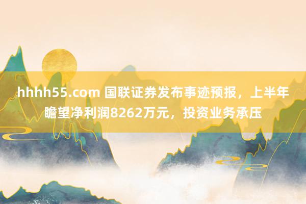 hhhh55.com 国联证券发布事迹预报，上半年瞻望净利润8262万元，投资业务承压