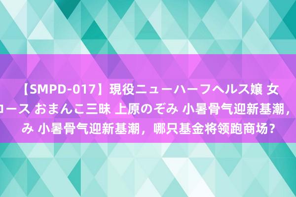 【SMPD-017】現役ニューハーフヘルス嬢 女だらけのスペシャルコース おまんこ三昧 上原のぞみ 小暑骨气迎新基潮，哪只基金将领跑商场？