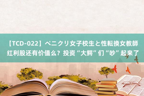 【TCD-022】ペニクリ女子校生と性転換女教師 红利股还有价值么？投资“大鳄”们“吵”起来了