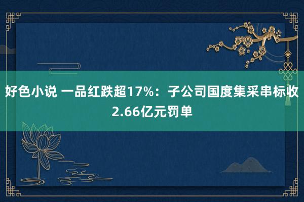 好色小说 一品红跌超17%：子公司国度集采串标收2.66亿元罚单