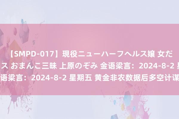 【SMPD-017】現役ニューハーフヘルス嬢 女だらけのスペシャルコース おまんこ三昧 上原のぞみ 金语梁言：2024-8-2 星期五 黄金非农数据后多空计谋单