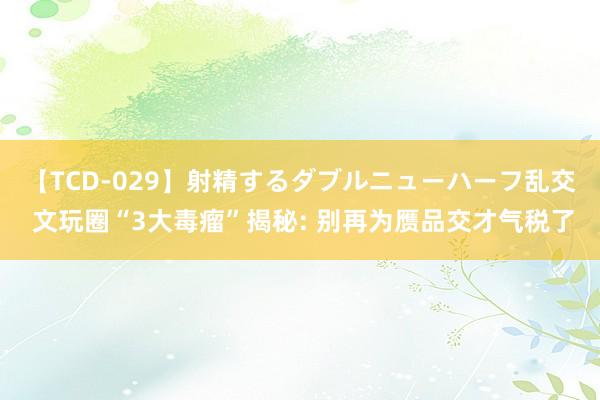 【TCD-029】射精するダブルニューハーフ乱交 文玩圈“3大毒瘤”揭秘: 别再为赝品交才气税了