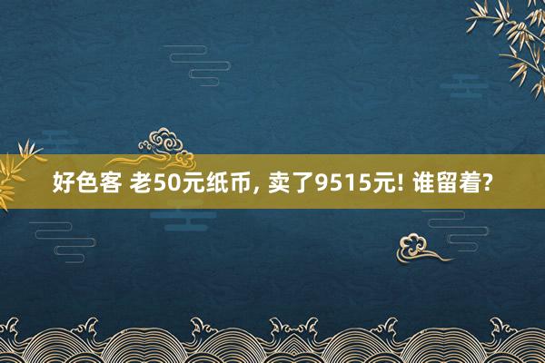 好色客 老50元纸币， 卖了9515元! 谁留着?