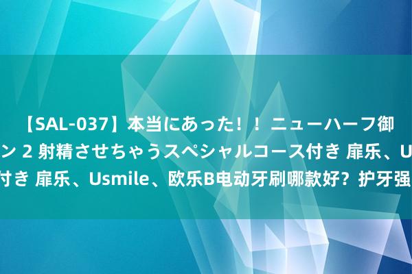 【SAL-037】本当にあった！！ニューハーフ御用達 性感エステサロン 2 射精させちゃうスペシャルコース付き 扉乐、Usmile、欧乐B电动牙刷哪款好？护牙强人测评对决！