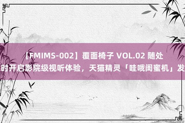 【FMIMS-002】覆面椅子 VOL.02 随处随时开启影院级视听体验，天猫精灵「哇哦闺蜜机」发布