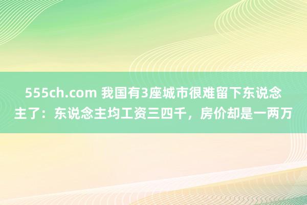 555ch.com 我国有3座城市很难留下东说念主了：东说念主均工资三四千，房价却是一两万