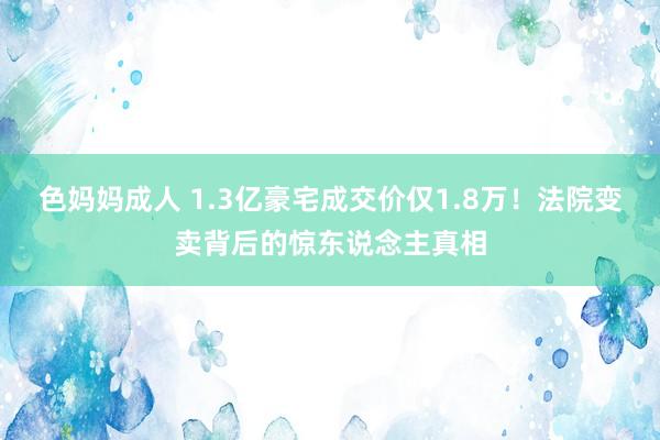 色妈妈成人 1.3亿豪宅成交价仅1.8万！法院变卖背后的惊东说念主真相