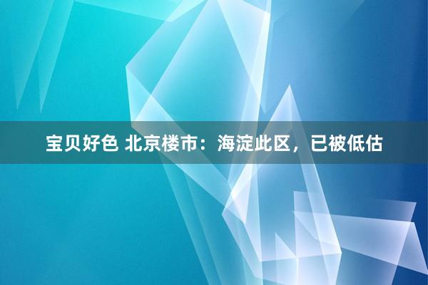 宝贝好色 北京楼市：海淀此区，已被低估