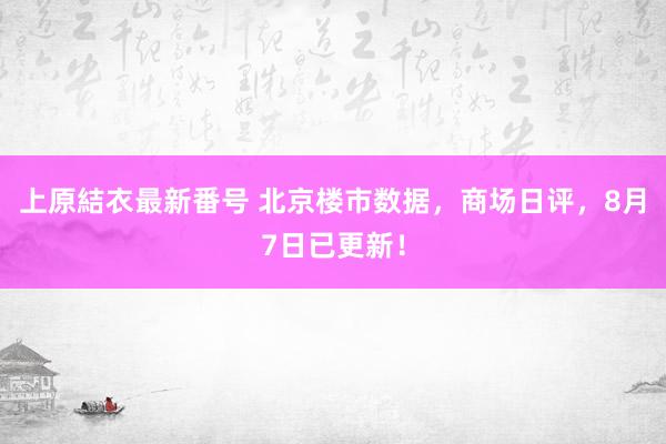 上原結衣最新番号 北京楼市数据，商场日评，8月7日已更新！