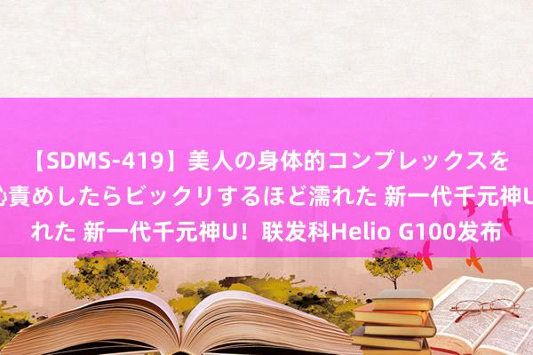 【SDMS-419】美人の身体的コンプレックスを、じっくり弄って羞恥責めしたらビックリするほど濡れた 新一代千元神U！联发科Helio G100发布