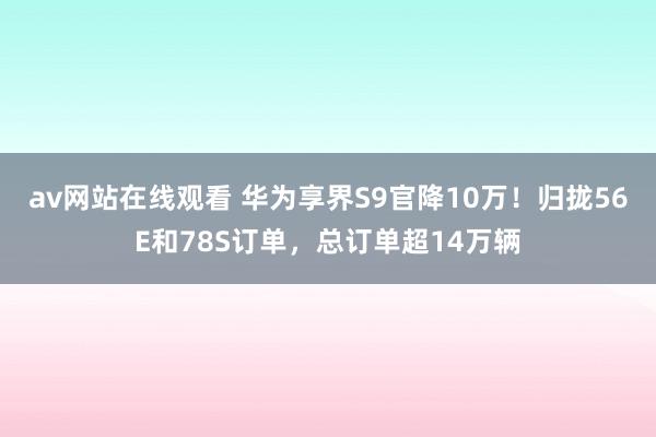 av网站在线观看 华为享界S9官降10万！归拢56E和78S订单，总订单超14万辆