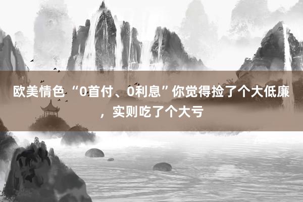 欧美情色 “0首付、0利息”你觉得捡了个大低廉，实则吃了个大亏