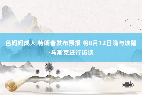 色妈妈成人 特朗普发布预报 将8月12日晚与埃隆·马斯克进行访谈