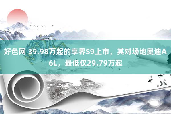 好色网 39.98万起的享界S9上市，其对场地奥迪A6L，最低仅29.79万起