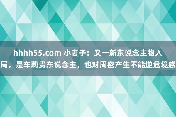 hhhh55.com 小妻子：又一新东说念主物入局，是车莉贵东说念主，也对周密产生不能逆危境感