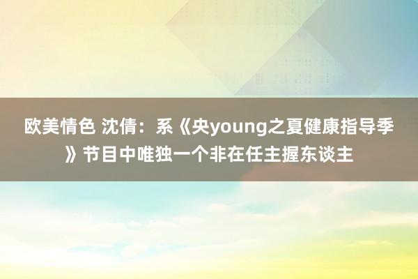 欧美情色 沈倩：系《央young之夏健康指导季》节目中唯独一个非在任主握东谈主