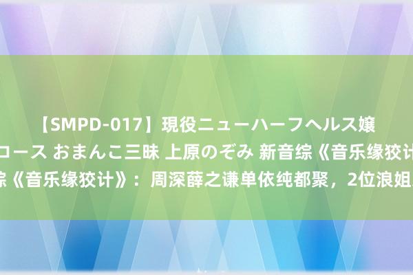 【SMPD-017】現役ニューハーフヘルス嬢 女だらけのスペシャルコース おまんこ三昧 上原のぞみ 新音综《音乐缘狡计》：周深薛之谦单依纯都聚，2位浪姐东谈主气加握