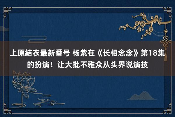 上原結衣最新番号 杨紫在《长相念念》第18集的扮演！让大批不雅众从头界说演技