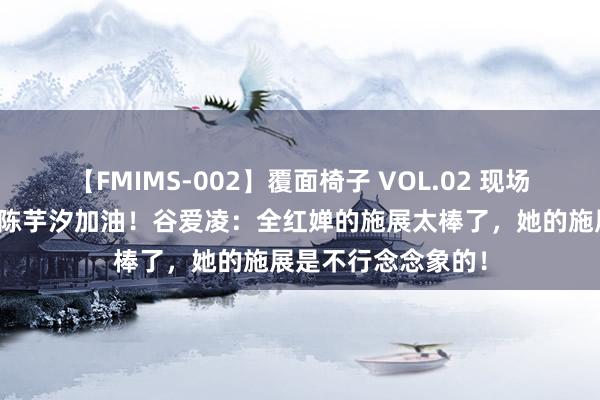 【FMIMS-002】覆面椅子 VOL.02 现场不雅战为全红婵和陈芋汐加油！谷爱凌：全红婵的施展太棒了，她的施展是不行念念象的！