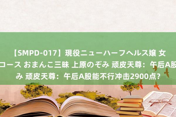 【SMPD-017】現役ニューハーフヘルス嬢 女だらけのスペシャルコース おまんこ三昧 上原のぞみ 顽皮天尊：午后A股能不行冲击2900点？