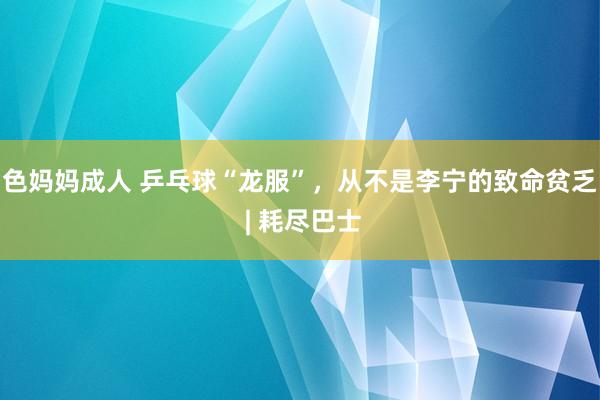 色妈妈成人 乒乓球“龙服”，从不是李宁的致命贫乏 | 耗尽巴士