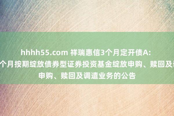 hhhh55.com 祥瑞惠信3个月定开债A: 对于祥瑞惠信3个月按期绽放债券型证券投资基金绽放申购、赎回及调遣业务的公告