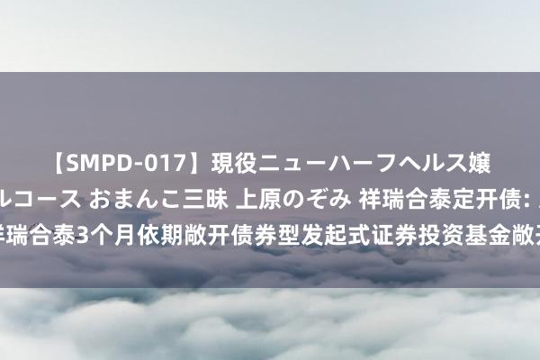 【SMPD-017】現役ニューハーフヘルス嬢 女だらけのスペシャルコース おまんこ三昧 上原のぞみ 祥瑞合泰定开债: 对于祥瑞合泰3个月依期敞开债券型发起式证券投资基金敞开申购、赎回及休养业务的公告