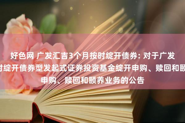 好色网 广发汇吉3个月按时绽开债券: 对于广发汇吉3个月按时绽开债券型发起式证券投资基金绽开申购、赎回和颐养业务的公告