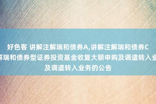 好色客 讲解注解瑞和债券A，讲解注解瑞和债券C: 讲解注解瑞和债券型证券投资基金收复大额申购及调遣转入业务的公告