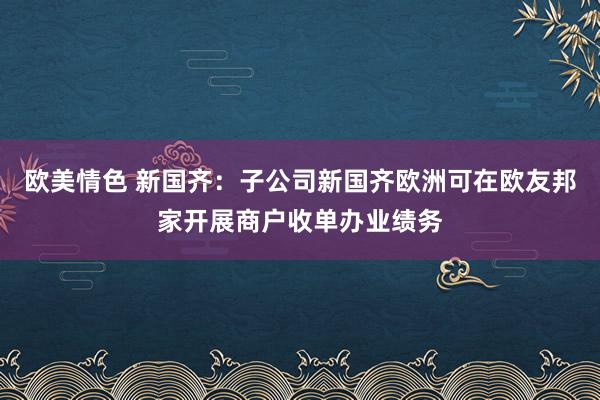 欧美情色 新国齐：子公司新国齐欧洲可在欧友邦家开展商户收单办业绩务