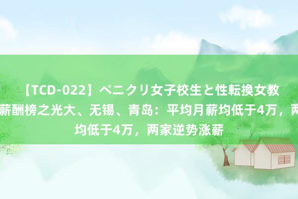 【TCD-022】ペニクリ女子校生と性転換女教師 上市银行薪酬榜之光大、无锡、青岛：平均月薪均低于4万，两家逆势涨薪