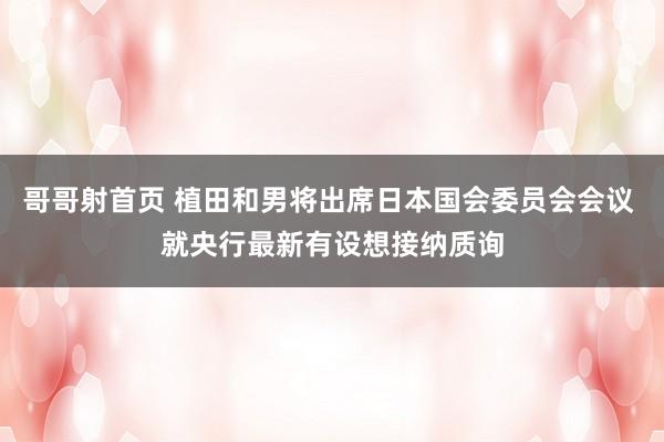 哥哥射首页 植田和男将出席日本国会委员会会议 就央行最新有设想接纳质询
