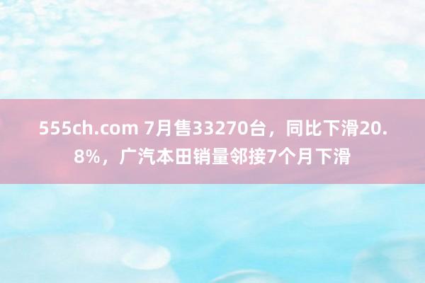 555ch.com 7月售33270台，同比下滑20.8%，广汽本田销量邻接7个月下滑