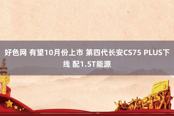 好色网 有望10月份上市 第四代长安CS75 PLUS下线 配1.5T能源