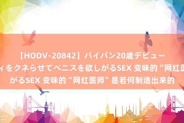 【HODV-20842】パイパン20歳デビュー 望月あゆみ 8頭身ボディをクネらせてペニスを欲しがるSEX 变味的“网红医师”是若何制造出来的