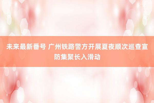 未来最新番号 广州铁路警方开展夏夜顺次巡查宣防集聚长入滑动