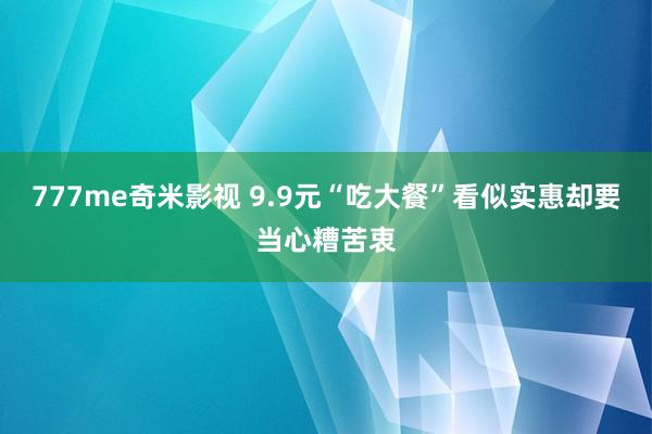 777me奇米影视 9.9元“吃大餐”看似实惠却要当心糟苦衷