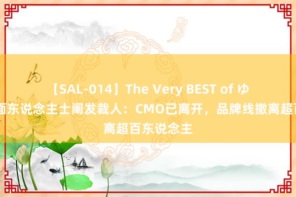 【SAL-014】The Very BEST of ゆか 蕉下里面东说念主士阐发裁人：CMO已离开，品牌线撤离超百东说念主