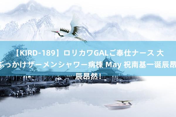 【KIRD-189】ロリカワGALご奉仕ナース 大量ぶっかけザーメンシャワー病棟 May 祝南基一诞辰昂然！