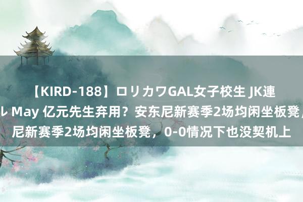 【KIRD-188】ロリカワGAL女子校生 JK連続一撃顔射ハイスクール May 亿元先生弃用？安东尼新赛季2场均闲坐板凳，0-0情况下也没契机上