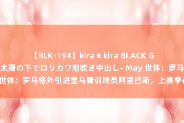 【BLK-194】kira★kira BLACK GAL 黒ギャル青姦露出-灼熱太陽の下でロリカワ潮吹き中出し- May 世体：罗马格外引进皇马青训球员阿里巴斯，上赛季在西甲打进9球