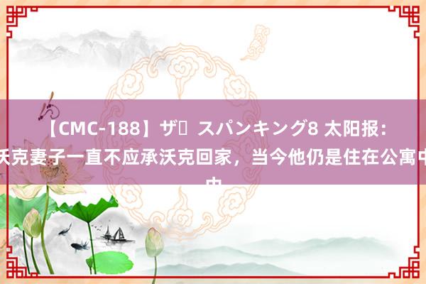 【CMC-188】ザ・スパンキング8 太阳报：沃克妻子一直不应承沃克回家，当今他仍是住在公寓中